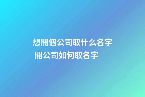 想開個公司取什么名字 開公司如何取名字